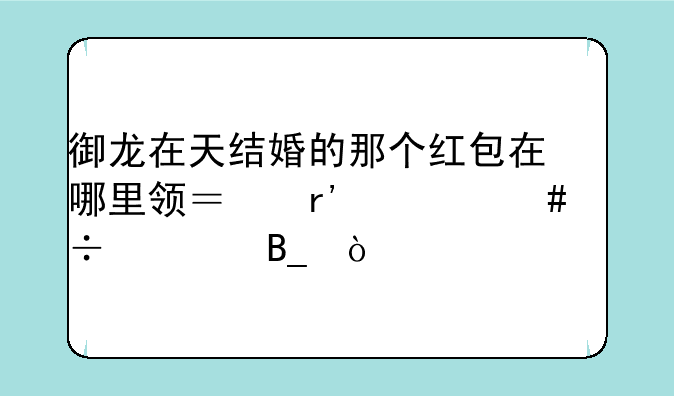 御龙在天结婚的那个红包在哪里领？有什么好处吗？
