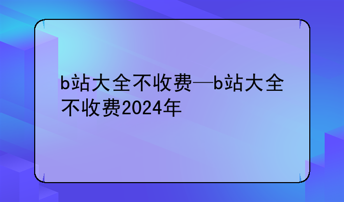 b站大全不收费—b站大全不收费2024年