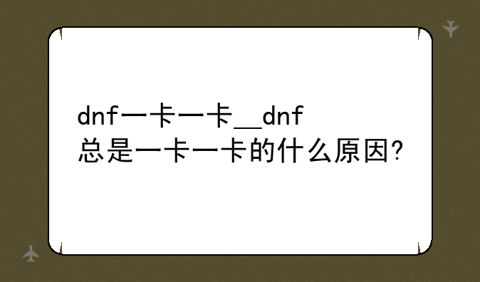 dnf一卡一卡__dnf总是一卡一卡的什么原因?