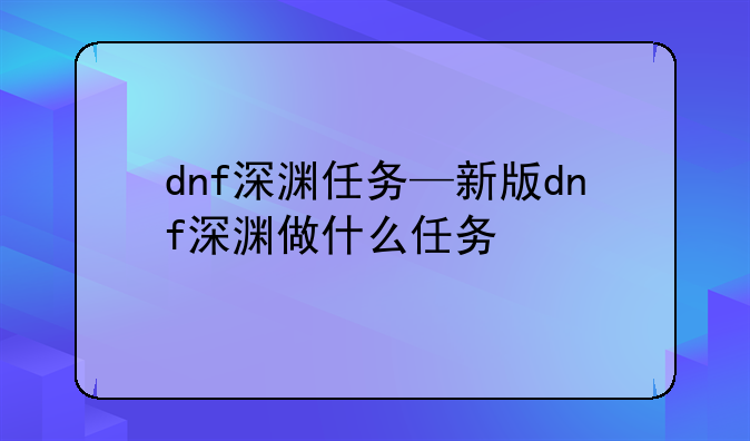 dnf深渊任务—新版dnf深渊做什么任务