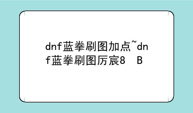 dnf蓝拳刷图加点~dnf蓝拳刷图厉害吗2020