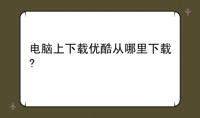 电脑上下载优酷从哪里下载?