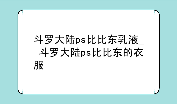 斗罗大陆ps比比东乳液__斗罗大陆ps比比东的衣服
