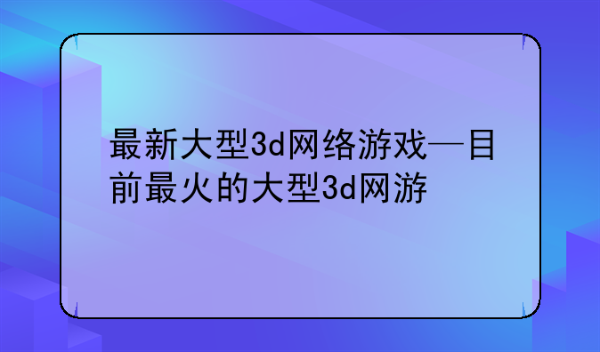 最新大型3d网络游戏—目前最火的大型3d网游