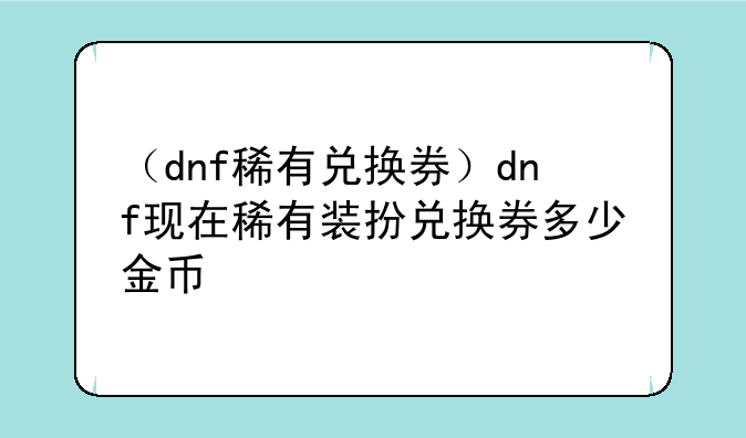 （dnf稀有兑换券）dnf现在稀有装扮兑换券多少金币