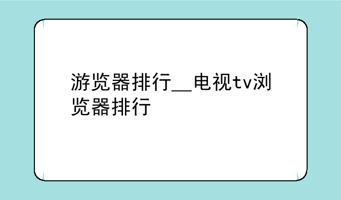 游览器排行__电视tv浏览器排行