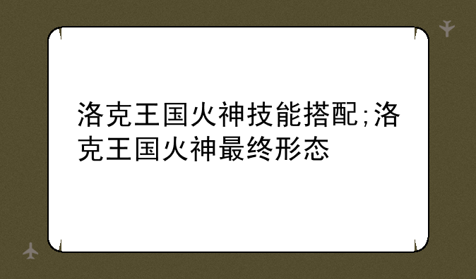 洛克王国火神技能搭配;洛克王国火神最终形态