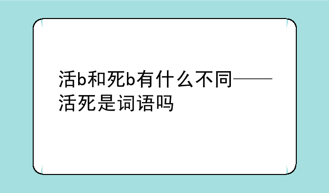 活b和死b有什么不同——活死是词语吗