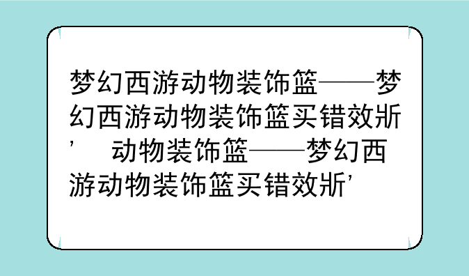 梦幻西游动物装饰篮——梦幻西游动物装饰篮买错效果了怎么办