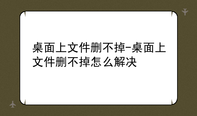 桌面上文件删不掉-桌面上文件删不掉怎么解决
