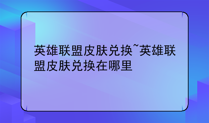 英雄联盟皮肤兑换~英雄联盟皮肤兑换在哪里